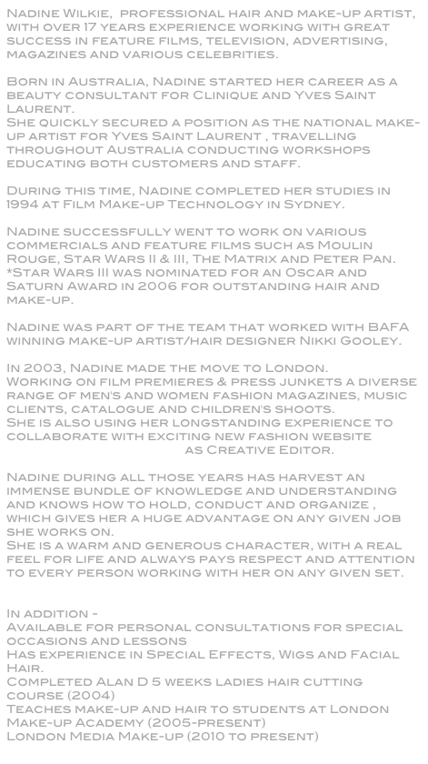 Nadine Wilkie,  professional hair and make-up artist, with over 17 years experience working with great success in feature films, television, advertising, magazines and various celebrities.Born in Australia, Nadine started her career as a beauty consultant for Clinique and Yves Saint Laurent.She quickly secured a position as the national make-up artist for Yves Saint Laurent , travelling throughout Australia conducting workshops educating both customers and staff.
During this time, Nadine completed her studies in 1994 at Film Make-up Technology in Sydney.Nadine successfully went to work on various commercials and feature films such as Moulin Rouge, Star Wars II & III, The Matrix and Peter Pan.*Star Wars III was nominated for an Oscar and Saturn Award in 2006 for outstanding hair and make-up.Nadine was part of the team that worked with BAFA winning make-up artist/hair designer Nikki Gooley.In 2003, Nadine made the move to London.Working on film premieres & press junkets a diverse range of men's and women fashion magazines, music clients, catalogue and children's shoots.She is also using her longstanding experience to collaborate with exciting new fashion website Catwalkyourself.com as Creative Editor.Nadine during all those years has harvest an immense bundle of knowledge and understanding and knows how to hold, conduct and organize , which gives her a huge advantage on any given job she works on. She is a warm and generous character, with a real feel for life and always pays respect and attention to every person working with her on any given set.    
In addition -Available for personal consultations for special occasions and lessonsHas experience in Special Effects, Wigs and Facial Hair.Completed Alan D 5 weeks ladies hair cutting course (2004)Teaches make-up and hair to students at London Make-up Academy (2005-present)London Media Make-up (2010 to present)
