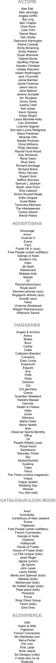 ACTORS

Alex Etel
		 Alex Jennings
		Angela Griffin
		Bai Ling
		Ben Chaplin
		Chris Rock
		Colin Firth
		Daniel Mays
		Dan Wyllie
		Desmond Harrington
		Elaine Cassidy
		Emily Browning
		Emily Watson
		Ewan Bremmer
		Gabriel Byrne
		Geoffrey Palmer
		Hayden Christian
		Imelda Staunton
		Isaiah Washington
		Jack O'connell
		Jamie Bamber
		Jamie Foreman
		Jason Isaccs
		Jena Malone
		Jeremy Sumpter
		Jim Sturgess
		Jimmy Smits
		Justine Clark
		Karl Urban
		Kevin Spacey
		Kristy Wright
		Laura Michelle-Kelly
		Liev Schreiber
		Ludivine Sagnier
		(the late) Lynne Redgrave
		Maria Freidman
		Miranda Otto
		Natalie Portman
		Olivia Williams
		Philip Glenister
		Rachel Hurd-Wood
		Ray Winstone
		Rena Owen
		Rhys Ifans
		Richard Armitage
		Richard Briers
		Ricky Gervais
		Rupert Grint
		Saffron Burrows
		Samuel L Jackson
		Sarah Jane Dunn
		Shia Labeouf
		Simon Russell Beale
		Sofia Vergara
		Susie Blake
		Temurera Morrison
		The Inbetweeners
		Tyrese Gibson
		Wendi Peters

ADVERTISING

Amourage
Aviva
		Channel 5
		Evans
		Fairy
		Foxtel UK tv (aus)
		Free People (urban outfitters)
		George of Asda
		Gordon's Gin
		Hsbc
		Jjb Sport
		Mastercard
		Matalan-kids
		Mazda
		02	
		Razzamatazz(aus)
		Royal ascot
		Siemans phones (aus)
		Singapore airlines (aus)
		Sunsilk (aus)
		Tescc
		Vivienne Westwood
		Weight Watchers(aus)
		Wilkinson Sword

            
MAGAZINES

		Angels & Archins
 Arena
		Brides
		Buzz
		Cartier 
		Clash
		Collezioni Bambini
		Company
		Easy Living
		Emporium
		Esquire
		Eve 
		FHM
		Gioja
		Glamour
		GQ
		GQ germany
		Grazia
		Guardian Weekend
		Harpers Bazaar
		Harrods 
		Health & Fitness
		Hello
		Junior
		Kikimora
		Marie Claire
		Mens Health
		Now
		Observer Sports Monthly
		Office
		Ok
		People Weekly (usa)
		Royal Ascot
		Sainsburys
		Saturday Times 
		Sky 
		Stylist/Shortlist
		Sublime
		Tatler
		Tesco
		The Times (culture magazine)
		Vogue
		Vogue (greek)
		Wedding Day
		Woman
		You (the mail)

  CATALOGUE/LOOK-BOOK


Avon 
Avon(kids)
	       Canterbury of New zealand
		Evans
		Figleaves
		Free People (urban outfitters)
		French Connection
		George of Asda
		Grattons
		Hobbycraft
		House of Fraser
		House of Fraser (kids)
		La Fille Unique (kids)
		Janet Reger
		Jigsaw (junior)
		Jjb Sports
		John Lewis
		Laura Ashley
		Marks and Spencer (kids)
		Matalan-(kids)
	Mothercare (kids)
		No Added Sugar (kids)
		Pepe jeans (kids)
		Photolink
		Pyrus
		Shop Direct Group
		Tesco (kids)
		Zara Grey

ECOMMERCE

Adili
Aubin & WillsFigleavesFrench ConnectionMy-Wardrobe.comNet-a-PorterPer UnoPink LabelRiver IslandSix Designs (m&s)V-style-very.co.ukWaitrose

                   


