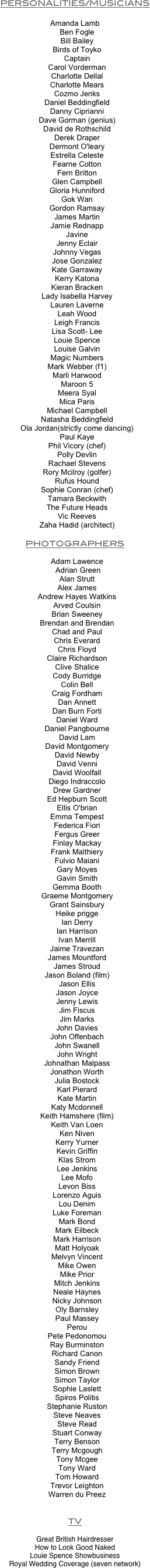 
PERSONALITIES/MUSICIANS

Amanda Lamb
		Ben Fogle
		Bill Bailey
		Birds of Toyko
		Captain
		Carol Vorderman
		Charlotte Dellal
		Charlotte Mears
		Cozmo Jenks
		Daniel Beddingfield
		Danny Ciprianni
		Dave Gorman (genius)
		David de Rothschild
		Derek Draper
		Dermont O'leary
		Estrella Celeste
		Fearne Cotton
		Fern Britton
		Glen Campbell
		Gloria Hunniford
		Gok Wan
		Gordon Ramsay
		James Martin
		Jamie Rednapp
		Javine
		Jenny Eclair
		Johnny Vegas
		Jose Gonzalez
		Kate Garraway
		Kerry Katona
		Kieran Bracken
		Lady Isabella Harvey
		Lauren Laverne
		Leah Wood
		Leigh Francis
		Lisa Scott- Lee
		Louie Spence
		Louise Galvin
		Magic Numbers
		Mark Webber (f1)
		Marli Harwood
		Maroon 5
		Meera Syal
		Mica Paris
		Michael Campbell
		Natasha Beddingfield
		Ola Jordan(strictly come dancing)
		Paul Kaye
		Phil Vicory (chef)
		Polly Devlin
		Rachael Stevens
		Rory Mcilroy (golfer)
		Rufus Hound
		Sophie Conran (chef)
		Tamara Beckwith
		The Future Heads
		Vic Reeves
		Zaha Hadid (architect)

PHOTOGRAPHERS

		Adam Lawence
   Adrian Green
		Alan Strutt
		Alex James
		Andrew Hayes Watkins
		Arved Coulsin
		Brian Sweeney
		Brendan and Brendan
		Chad and Paul
		Chris Everard
		Chris Floyd
		Claire Richardson
		Clive Shalice
		Cody Burridge
		Colin Bell
		Craig Fordham
		Dan Annett
		Dan Burn Forti
		Daniel Ward
		Daniel Pangbourne
		David Lam
		David Montgomery
		David Newby
		David Venni
		David Woolfall
		Diego Indraccolo
		Drew Gardner
		Ed Hepburn Scott
		Ellis O'brian
		Emma Tempest
		Federica Fiori
		Fergus Greer
		Finlay Mackay
		Frank Malthiery
		Fulvio Maiani
		Gary Moyes
		Gavin Smith
		Gemma Booth
		Graeme Montgomery
		Grant Sainsbury
		Heike prigge
		Ian Derry
		Ian Harrison
		Ivan Merrill
		Jaime Travezan
		James Mountford
		James Stroud
		Jason Boland (film)
		Jason Ellis
		Jason Joyce
		Jenny Lewis
		Jim Fiscus
		Jim Marks
		John Davies
		John Offenbach
		John Swanell
		John Wright
		Johnathan Malpass
		Jonathon Worth
		Julia Bostock
		Karl Pierard
		Kate Martin
		Katy Mcdonnell
		Keith Hamshere (film)
		Keith Van Loen
		Ken Niven
		Kerry Yurner
		Kevin Griffin
		Klas Strom
		Lee Jenkins
		Lee Mofo
		Levon Biss
		Lorenzo Aguis
		Lou Denim
		Luke Foreman
		Mark Bond
		Mark Eilbeck
		Mark Harrison
		Matt Holyoak
		Melvyn Vincent
		Mike Owen
		Mike Prior
		Mitch Jenkins
		Neale Haynes
		Nicky Johnson
		Oly Barnsley
		Paul Massey
		Perou
		Pete Pedonomou
		Ray Burminston
		Richard Canon
		Sandy Friend
		Simon Brown
		Simon Taylor
		Sophie Laslett
		Spiros Politis
		Stephanie Ruston
		Steve Neaves
		Steve Read
		Stuart Conway
		Terry Benson
		Terry Mcgough
		Tony Mcgee
		Tony Ward
		Tom Howard
		Trevor Leighton
		Warren du Preez


TV

Great British Hairdresser
How to Look Good Naked
Louie Spence Showbusiness
Royal Wedding Coverage (seven network)




 
